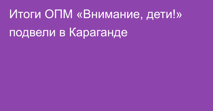 Итоги ОПМ «Внимание, дети!» подвели в Караганде