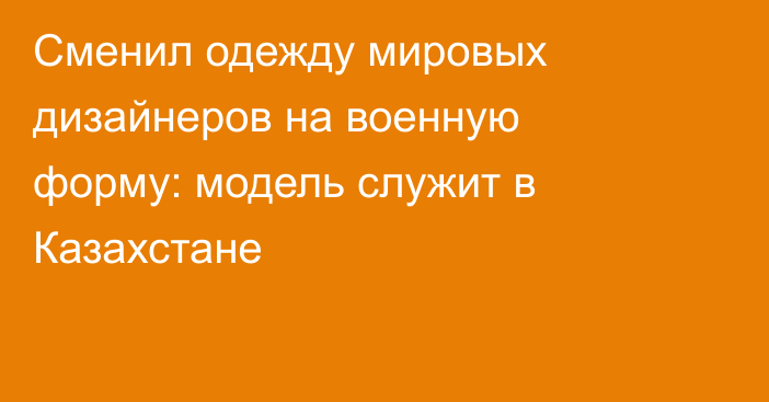 Сменил одежду мировых дизайнеров на военную форму: модель служит в Казахстане