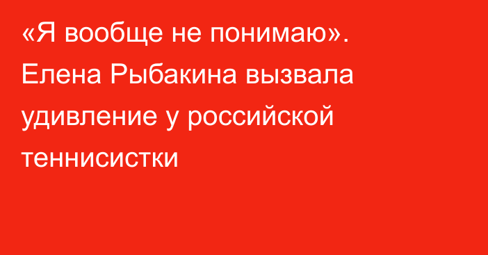 «Я вообще не понимаю». Елена Рыбакина вызвала удивление у российской теннисистки