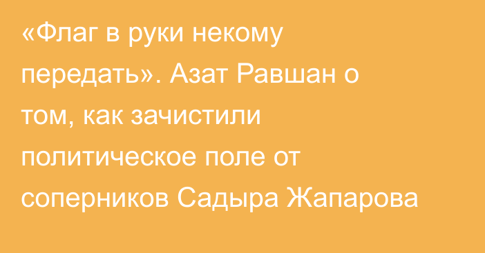 «Флаг в руки некому передать». Азат Равшан о том, как зачистили политическое поле от соперников Садыра Жапарова