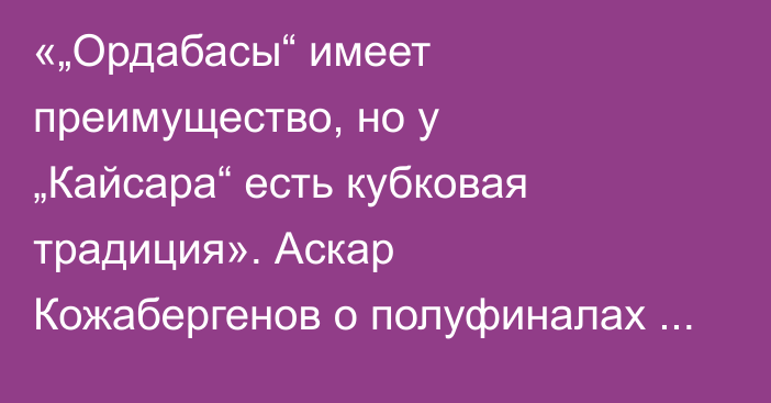 «„Ордабасы“ имеет преимущество, но у „Кайсара“ есть кубковая традиция». Аскар Кожабергенов о полуфиналах и финале Кубка Казахстана