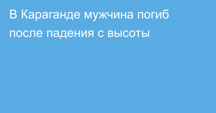 В Караганде мужчина погиб после падения с высоты