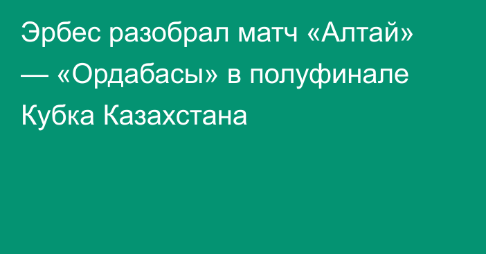 Эрбес разобрал матч «Алтай» — «Ордабасы» в полуфинале Кубка Казахстана