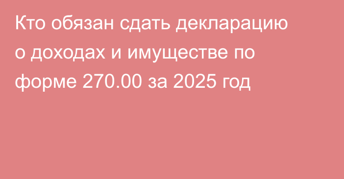 Кто обязан сдать декларацию о доходах и имуществе по форме 270.00 за 2025 год