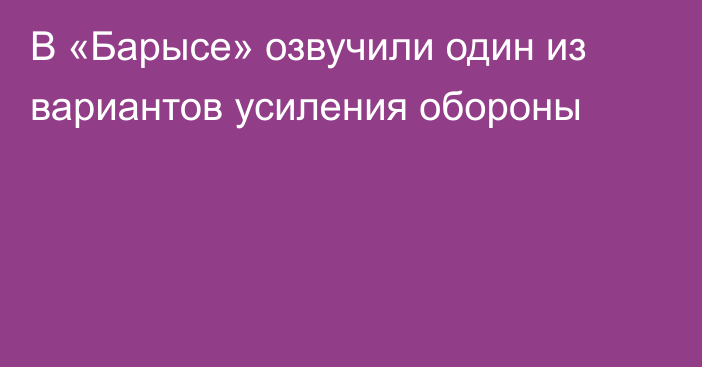 В «Барысе» озвучили один из вариантов усиления обороны
