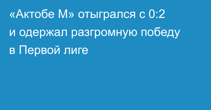 «Актобе М» отыгрался с 0:2 и одержал разгромную победу в Первой лиге