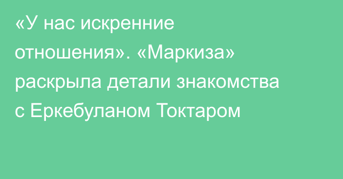 «У нас искренние отношения». «Маркиза» раскрыла детали знакомства с Еркебуланом Токтаром
