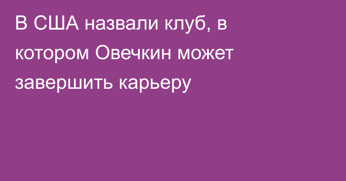 В США назвали клуб, в котором Овечкин может завершить карьеру