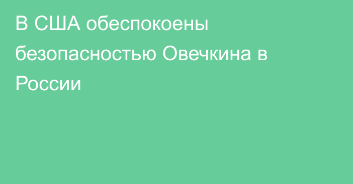 В США обеспокоены безопасностью Овечкина в России