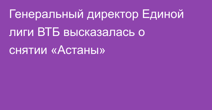 Генеральный директор Единой лиги ВТБ высказалась о снятии «Астаны»