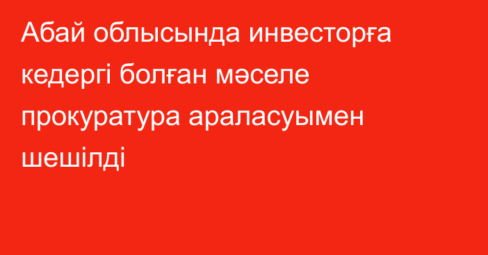 Абай облысында инвесторға кедергі болған мәселе прокуратура араласуымен шешілді