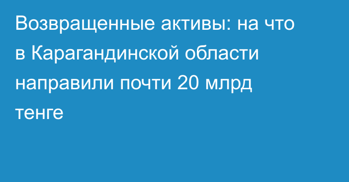 Возвращенные активы: на что в Карагандинской области направили почти 20 млрд тенге