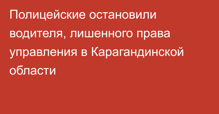 Полицейские остановили водителя, лишенного права управления в Карагандинской области
