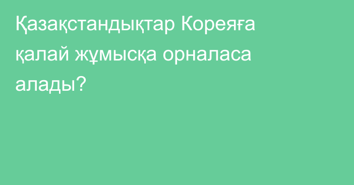 Қазақстандықтар Кореяға қалай жұмысқа орналаса алады?
