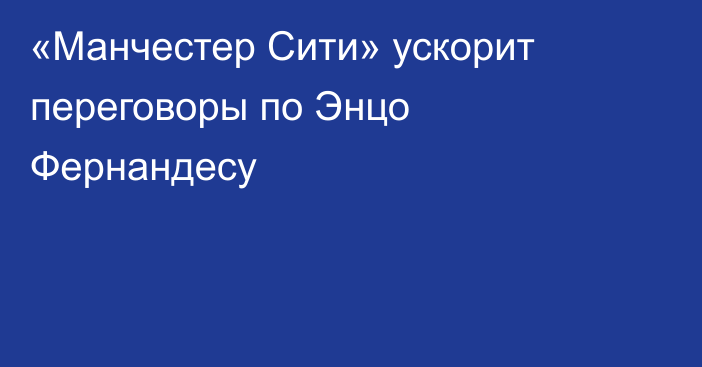 «Манчестер Сити» ускорит переговоры по Энцо Фернандесу