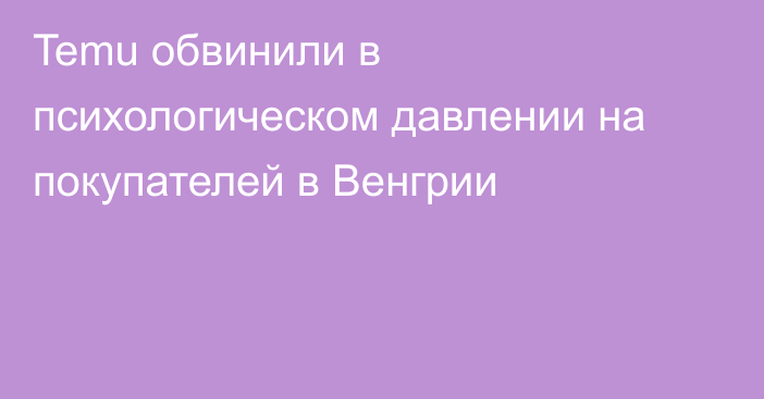 Temu обвинили в психологическом давлении на покупателей в Венгрии