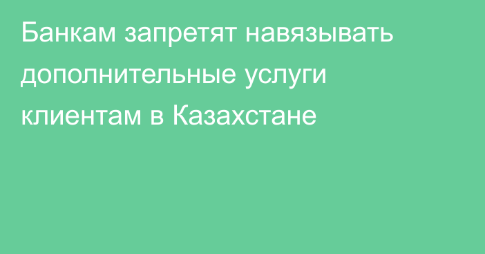 Банкам запретят навязывать дополнительные услуги клиентам в Казахстане