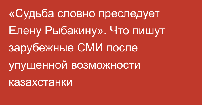 «Судьба словно преследует Елену Рыбакину». Что пишут зарубежные СМИ после упущенной возможности казахстанки