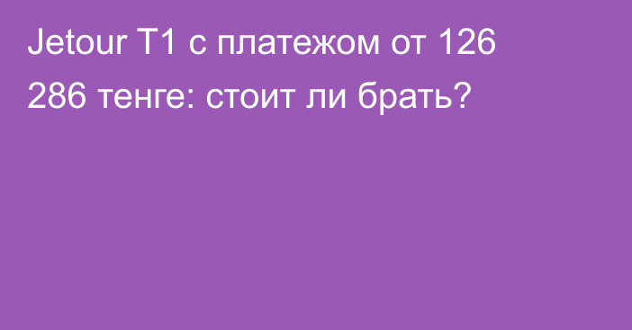 Jetour T1 с платежом от 126 286 тенге: стоит ли брать?