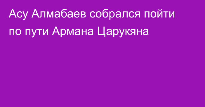 Асу Алмабаев собрался пойти по пути Армана Царукяна