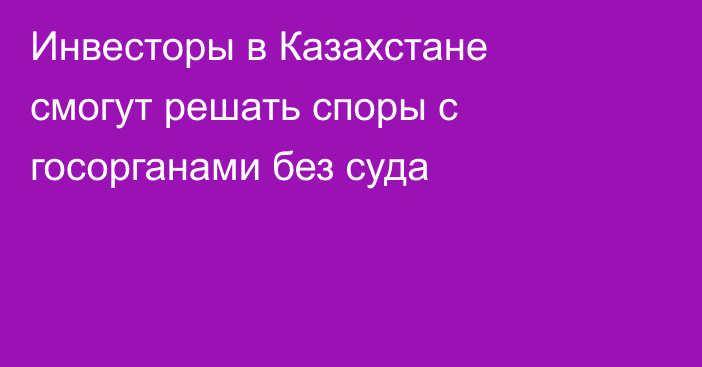 Инвесторы в Казахстане смогут решать споры с госорганами без суда