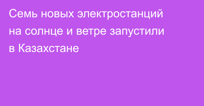 Семь новых электростанций на солнце и ветре запустили в Казахстане