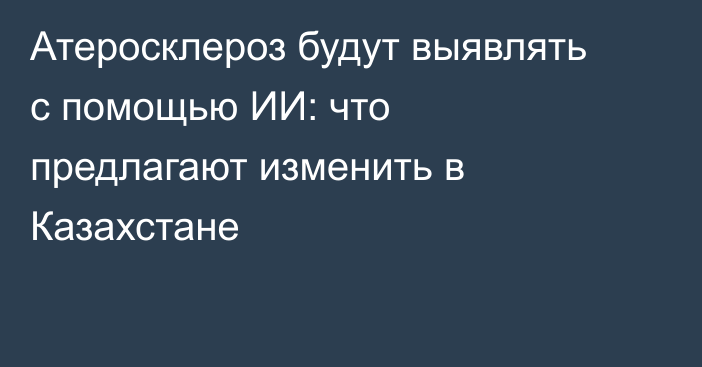 Атеросклероз будут выявлять с помощью ИИ: что предлагают изменить в Казахстане