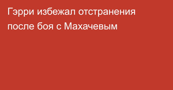 Гэрри избежал отстранения после боя с Махачевым