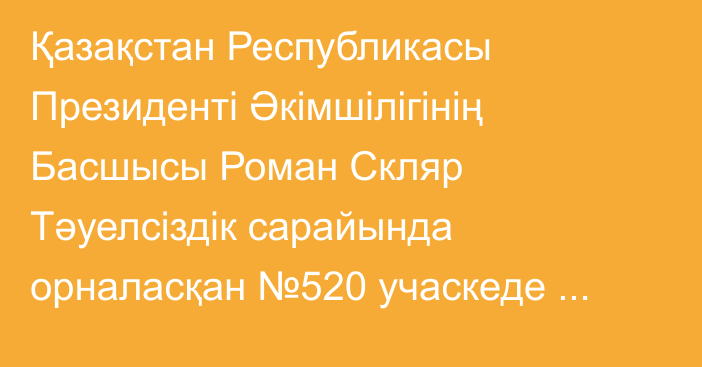 Қазақстан Республикасы Президенті Әкімшілігінің Басшысы Роман Скляр Тәуелсіздік сарайында орналасқан №520 учаскеде Құрылтай депутаттарының сайлауында дауыс берді