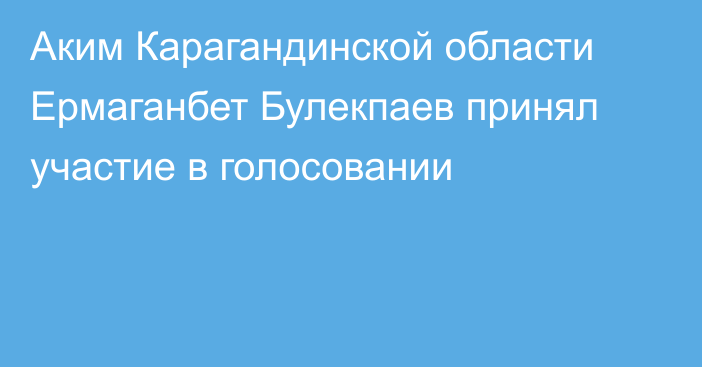 Аким Карагандинской области Ермаганбет Булекпаев принял участие в голосовании