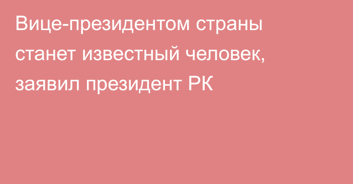 Вице-президентом страны станет известный человек, заявил президент РК