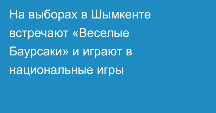 На выборах в Шымкенте встречают «Веселые Баурсаки» и играют в национальные игры