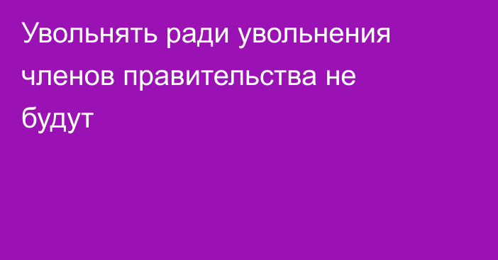 Увольнять ради увольнения членов правительства не будут