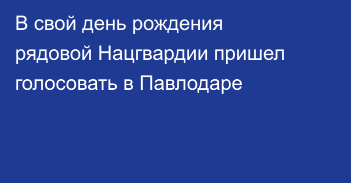 В свой день рождения рядовой Нацгвардии пришел голосовать в Павлодаре