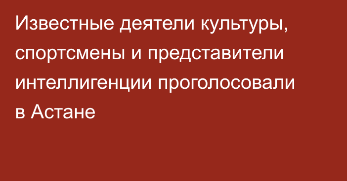 Известные деятели культуры, спортсмены и представители интеллигенции проголосовали в Астане