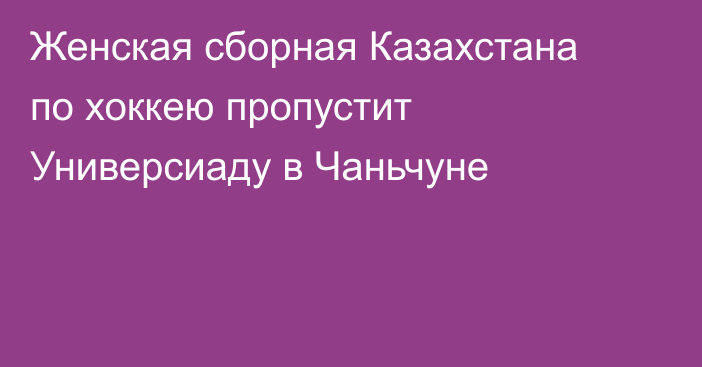 Женская сборная Казахстана по хоккею пропустит Универсиаду в Чаньчуне
