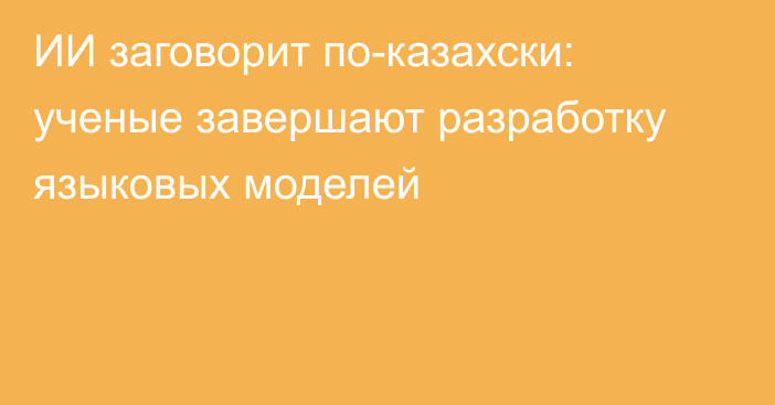 ИИ заговорит по-казахски: ученые завершают разработку языковых моделей