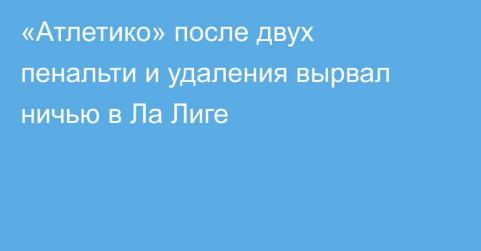 «Атлетико» после двух пенальти и удаления вырвал ничью в Ла Лиге
