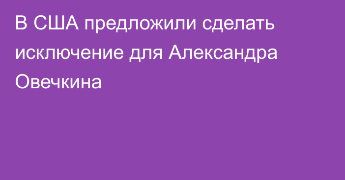В США предложили сделать исключение для Александра Овечкина