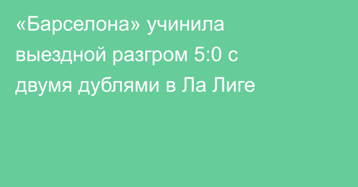 «Барселона» учинила выездной разгром 5:0 с двумя дублями в Ла Лиге