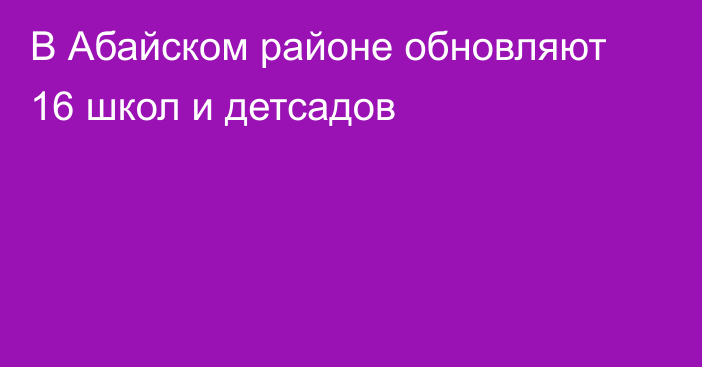 В Абайском районе обновляют 16 школ и детсадов