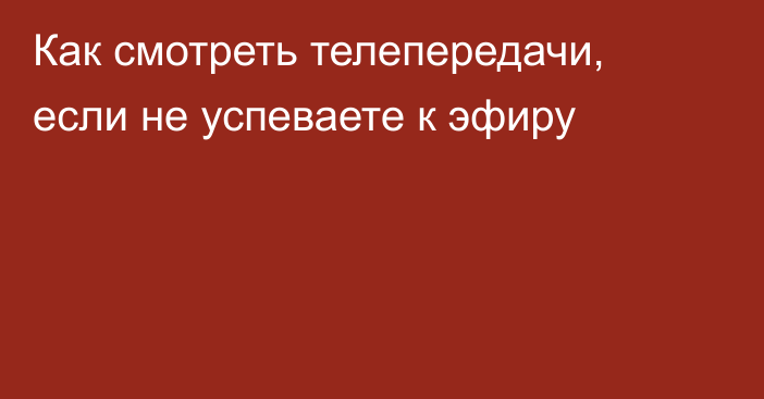 Как смотреть телепередачи, если не успеваете к эфиру
