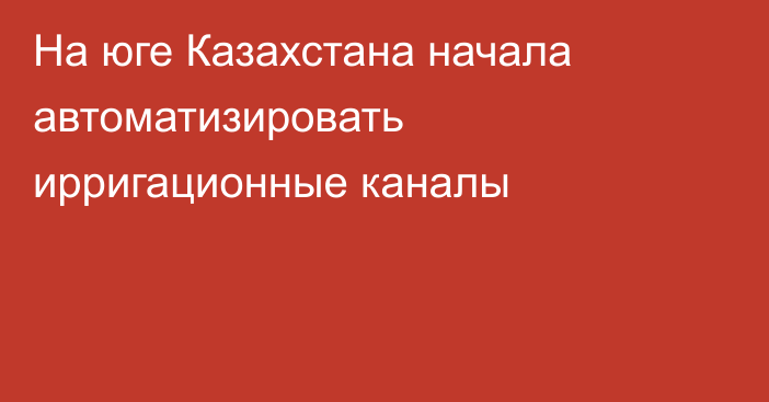 На юге Казахстана начала автоматизировать ирригационные каналы