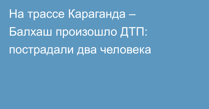 На трассе Караганда – Балхаш произошло ДТП: пострадали два человека