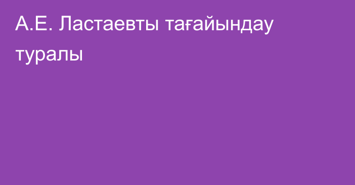 А.Е. Ластаевты тағайындау туралы