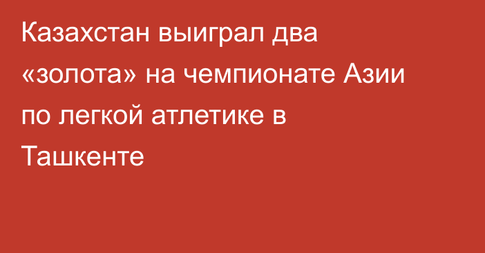 Казахстан выиграл два «золота» на чемпионате Азии по легкой атлетике в Ташкенте