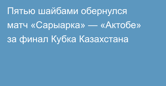 Пятью шайбами обернулся матч «Сарыарка» — «Актобе» за финал Кубка Казахстана