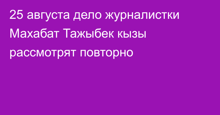 25 августа дело журналистки Махабат Тажыбек кызы рассмотрят повторно