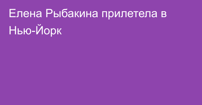 Елена Рыбакина прилетела в Нью-Йорк