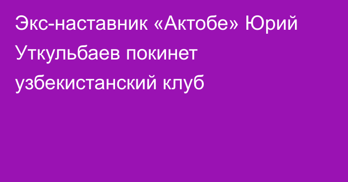 Экс-наставник «Актобе» Юрий Уткульбаев покинет узбекистанский клуб